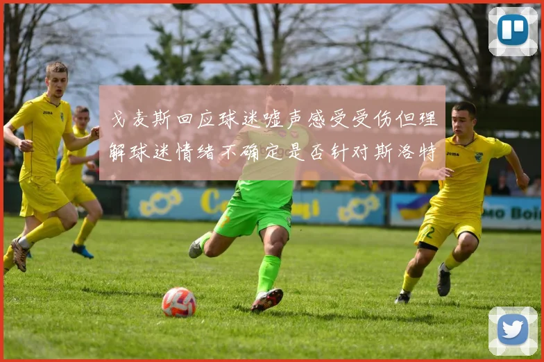 戈麦斯回应球迷嘘声感受受伤但理解球迷情绪不确定是否针对斯洛特