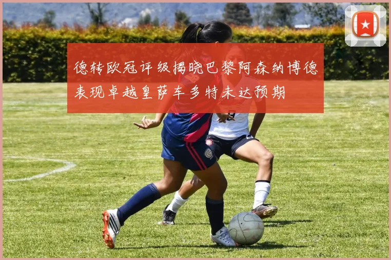 德转欧冠评级揭晓巴黎阿森纳博德表现卓越皇萨车多特未达预期