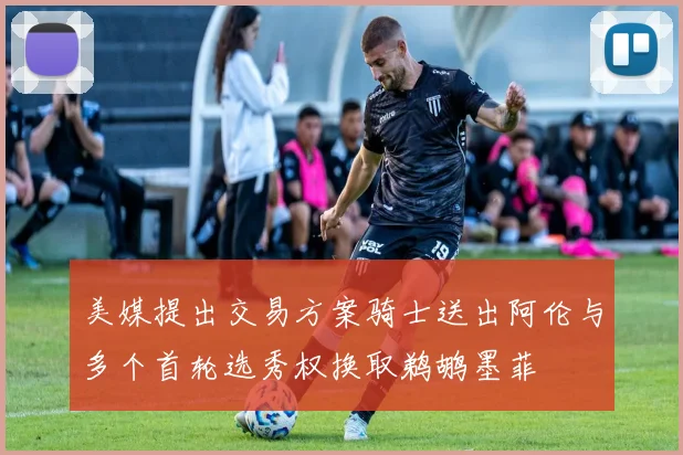 美媒提出交易方案骑士送出阿伦与多个首轮选秀权换取鹈鹕墨菲