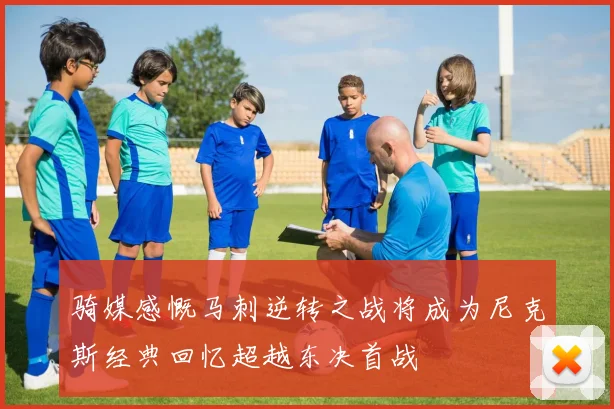 骑媒感慨马刺逆转之战将成为尼克斯经典回忆超越东决首战