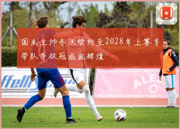 国米主帅齐沃续约至2028年上赛季带队夺双冠成就辉煌