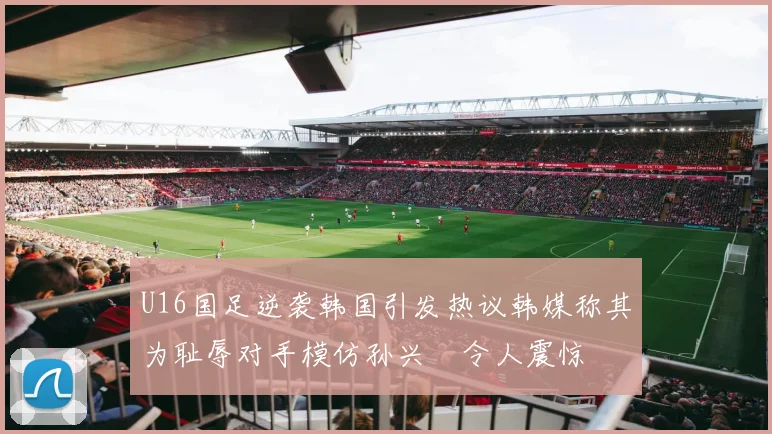 U16国足逆袭韩国引发热议韩媒称其为耻辱对手模仿孙兴慜令人震惊