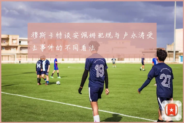 穆斯卡特谈安佩姆犯规与卢永涛受击事件的不同看法
