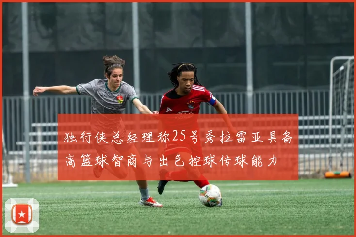 独行侠总经理称25号秀拉雷亚具备高篮球智商与出色控球传球能力