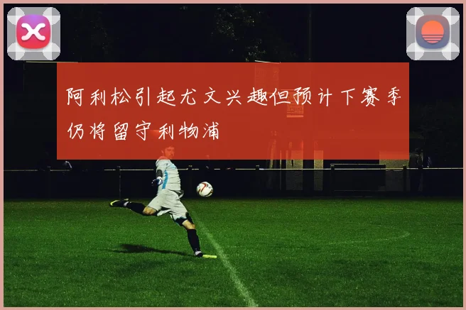 阿利松引起尤文兴趣但预计下赛季仍将留守利物浦