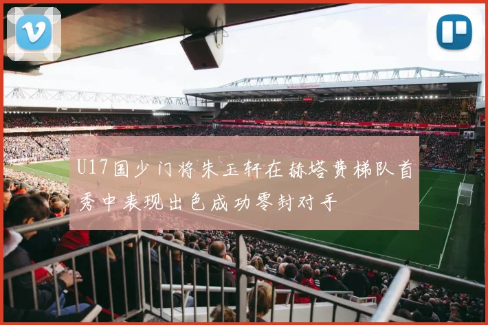 U17国少门将朱玉轩在赫塔费梯队首秀中表现出色成功零封对手