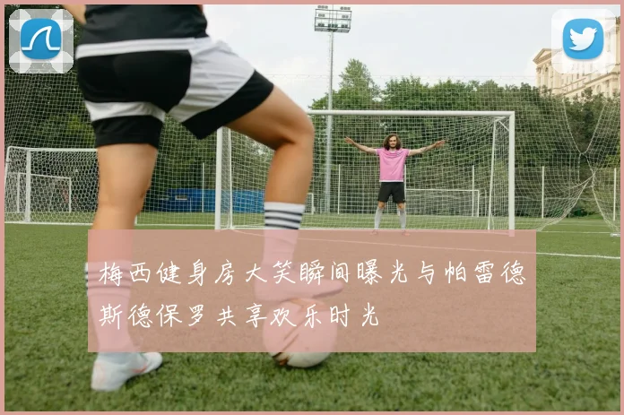 梅西健身房大笑瞬间曝光与帕雷德斯德保罗共享欢乐时光